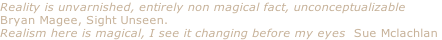 Reality is unvarnished, entirely non magical fact, unconceptualizable
Bryan Magee, Sight Unseen.
Realism here is magical, I see it changing before my eyes  Sue Mclachlan
